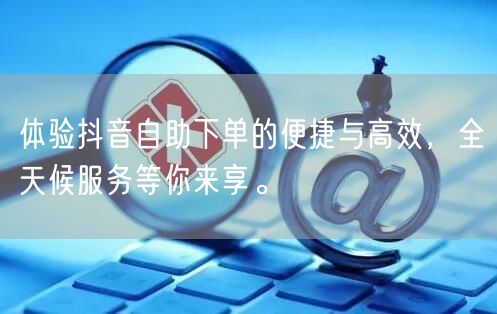 体验抖音自助下单的便捷与高效,全天候服务等你来享。