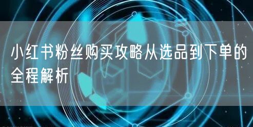 小红书粉丝购买攻略从选品到下单的全程解析